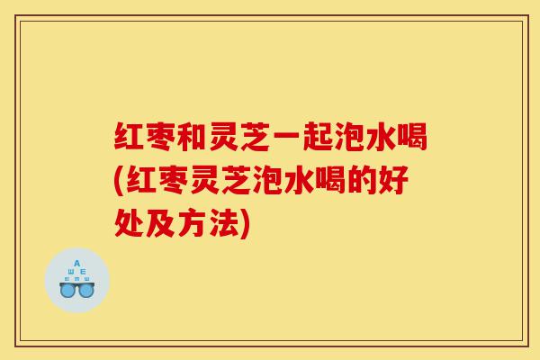 红枣和灵芝一起泡水喝(红枣灵芝泡水喝的好处及方法)-第1张图片-灵芝之家