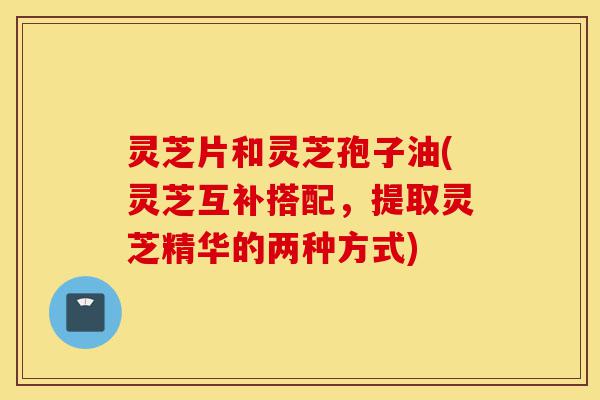 灵芝片和灵芝孢子油(灵芝互补搭配,提取灵芝精华的两种方式)-第1张图片-灵芝之家 灵芝片和灵芝孢子油(灵芝互补搭配,提取灵芝精华的两种方式)-第1张图片-灵芝之家