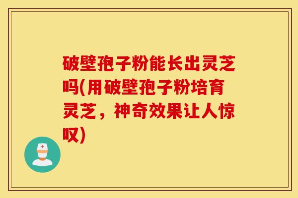 破壁孢子粉能长出灵芝吗(用破壁孢子粉培育灵芝,神奇效果让人惊叹)-第1张图片-灵芝之家 破壁孢子粉能长出灵芝吗(用破壁孢子粉培育灵芝,神奇效果让人惊叹)-第1张图片-灵芝之家