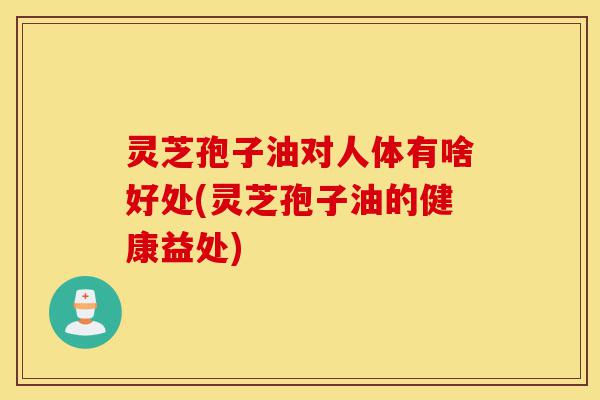 灵芝孢子油对人体有啥好处(灵芝孢子油的健康益处)-第1张图片-灵芝之家