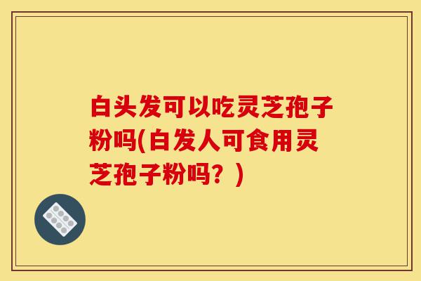 白头发可以吃灵芝孢子粉吗(白发人可食用灵芝孢子粉吗?)-第1张图片-灵芝之家 白头发可以吃灵芝孢子粉吗(白发人可食用灵芝孢子粉吗?)-第1张图片-灵芝之家