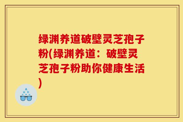绿渊养道破壁灵芝孢子粉(绿渊养道:破壁灵芝孢子粉助你健康生活)-第1张图片-灵芝之家 绿渊养道破壁灵芝孢子粉(绿渊养道:破壁灵芝孢子粉助你健康生活)-第1张图片-灵芝之家