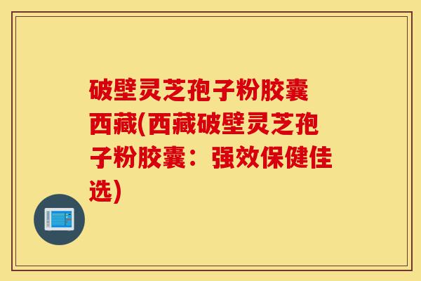 破壁灵芝孢子粉胶囊 西藏(西藏破壁灵芝孢子粉胶囊:强效保健佳选)-第1张图片-灵芝之家 破壁灵芝孢子粉胶囊 西藏(西藏破壁灵芝孢子粉胶囊:强效保健佳选)-第1张图片-灵芝之家