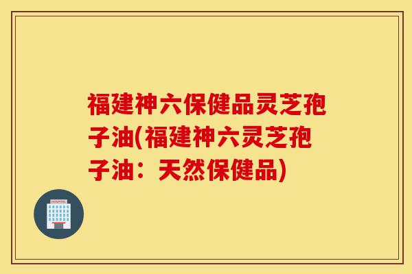 福建神六保健品灵芝孢子油(福建神六灵芝孢子油：天然保健品)-第1张图片-灵芝之家