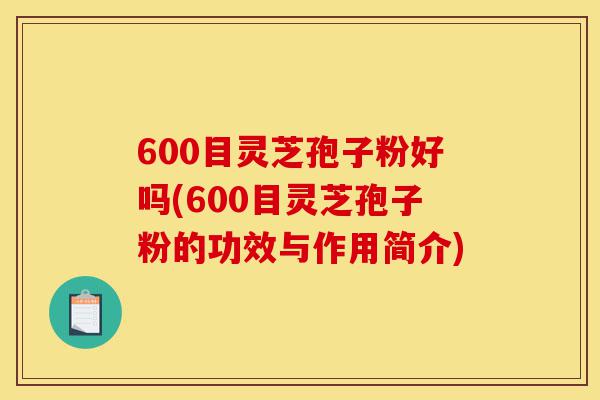 600目灵芝孢子粉好吗(600目灵芝孢子粉的功效与作用简介)-第1张图片-灵芝之家 600目灵芝孢子粉好吗(600目灵芝孢子粉的功效与作用简介)-第1张图片-灵芝之家