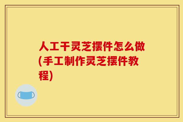 人工干灵芝摆件怎么做(手工制作灵芝摆件教程)-第1张图片-灵芝之家