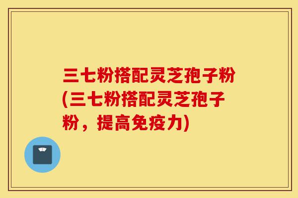三七粉搭配灵芝孢子粉(三七粉搭配灵芝孢子粉,提高免疫力)-第1张图片-灵芝之家 三七粉搭配灵芝孢子粉(三七粉搭配灵芝孢子粉,提高免疫力)-第1张图片-灵芝之家