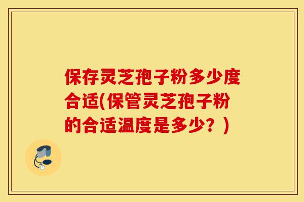 保存灵芝孢子粉多少度合适(保管灵芝孢子粉的合适温度是多少？)-第1张图片-灵芝之家