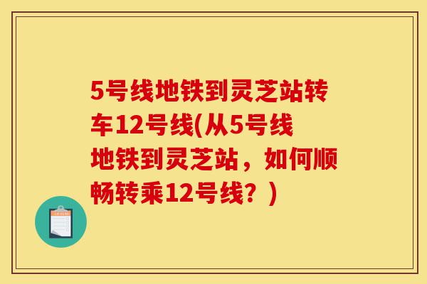 5号线地铁到灵芝站转车12号线(从5号线地铁到灵芝站,如何顺畅转乘12号线?)-第1张图片-灵芝之家 5号线地铁到灵芝站转车12号线(从5号线地铁到灵芝站,如何顺畅转乘12号线?)-第1张图片-灵芝之家