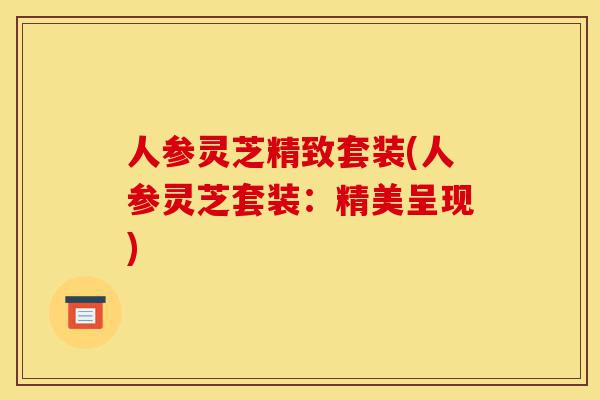 人参灵芝精致套装(人参灵芝套装:精美呈现)-第1张图片-灵芝之家 人参灵芝精致套装(人参灵芝套装:精美呈现)-第1张图片-灵芝之家