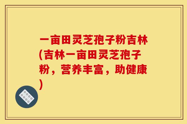 一亩田灵芝孢子粉吉林(吉林一亩田灵芝孢子粉，营养丰富，助健康)-第1张图片-灵芝之家