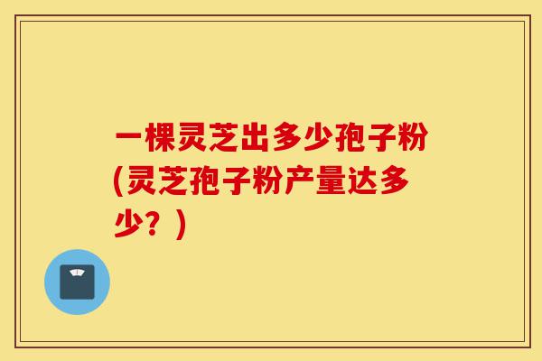 一棵灵芝出多少孢子粉(灵芝孢子粉产量达多少？)-第1张图片-灵芝之家