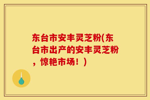 东台市安丰灵芝粉(东台市出产的安丰灵芝粉,惊艳市场!)-第1张图片-灵芝之家 东台市安丰灵芝粉(东台市出产的安丰灵芝粉,惊艳市场!)-第1张图片-灵芝之家
