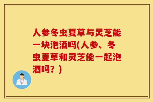 人参冬虫夏草与灵芝能一块泡酒吗(人参、冬虫夏草和灵芝能一起泡酒吗？)-第1张图片-灵芝之家