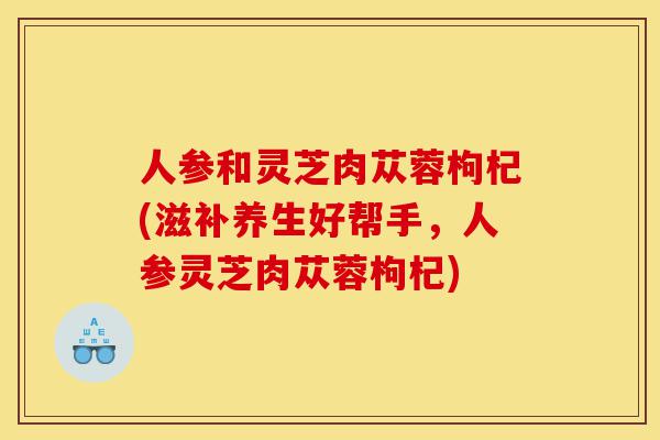 人参和灵芝肉苁蓉枸杞(滋补养生好帮手,人参灵芝肉苁蓉枸杞)-第1张图片-灵芝之家 人参和灵芝肉苁蓉枸杞(滋补养生好帮手,人参灵芝肉苁蓉枸杞)-第1张图片-灵芝之家