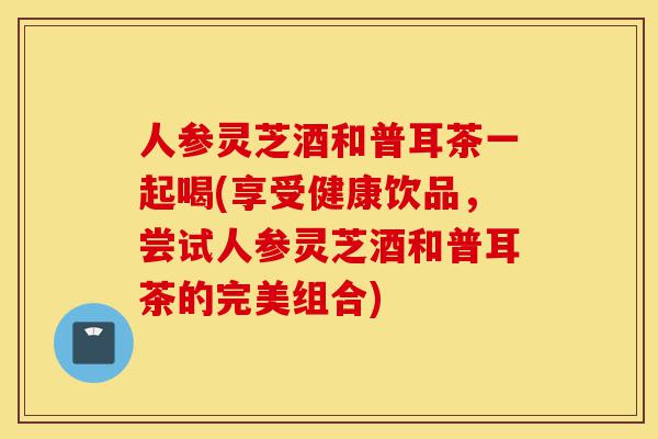 人参灵芝酒和普耳茶一起喝(享受健康饮品，尝试人参灵芝酒和普耳茶的完美组合)-第1张图片-灵芝之家