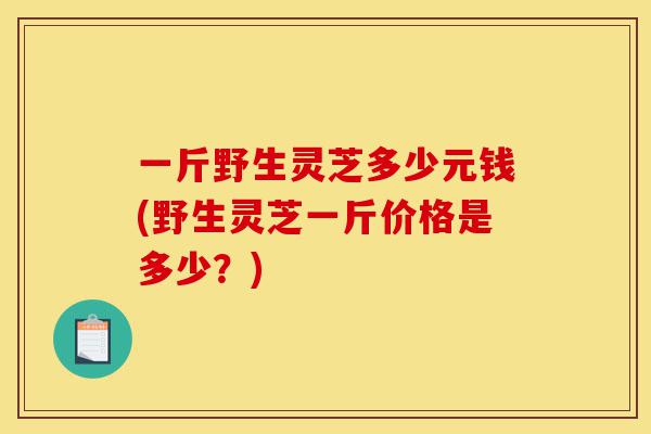一斤野生灵芝多少元钱(野生灵芝一斤价格是多少?)-第1张图片-灵芝之家 一斤野生灵芝多少元钱(野生灵芝一斤价格是多少?)-第1张图片-灵芝之家