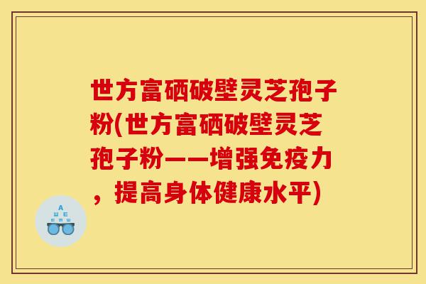 世方富硒破壁灵芝孢子粉(世方富硒破壁灵芝孢子粉——增强免疫力,提高身体健康水平)-第1张图片-灵芝之家 世方富硒破壁灵芝孢子粉(世方富硒破壁灵芝孢子粉——增强免疫力,提高身体健康水平)-第1张图片-灵芝之家