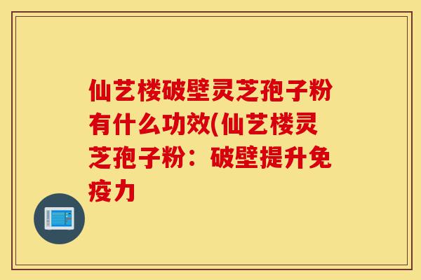 仙艺楼破壁灵芝孢子粉有什么功效(仙艺楼灵芝孢子粉：破壁提升免疫力-第1张图片-灵芝之家