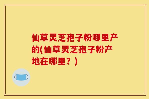 仙草灵芝孢子粉哪里产的(仙草灵芝孢子粉产地在哪里?)-第1张图片-灵芝之家 仙草灵芝孢子粉哪里产的(仙草灵芝孢子粉产地在哪里?)-第1张图片-灵芝之家
