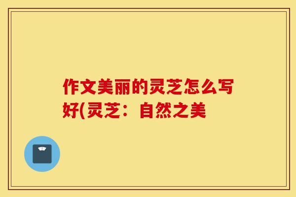 作文美丽的灵芝怎么写好(灵芝:自然之美-第1张图片-灵芝之家 作文美丽的灵芝怎么写好(灵芝:自然之美-第1张图片-灵芝之家