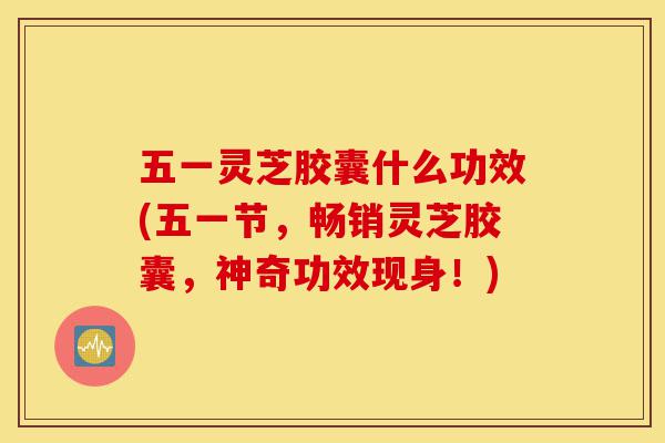 五一灵芝胶囊什么功效(五一节,畅销灵芝胶囊,神奇功效现身!)-第1张图片-灵芝之家 五一灵芝胶囊什么功效(五一节,畅销灵芝胶囊,神奇功效现身!)-第1张图片-灵芝之家