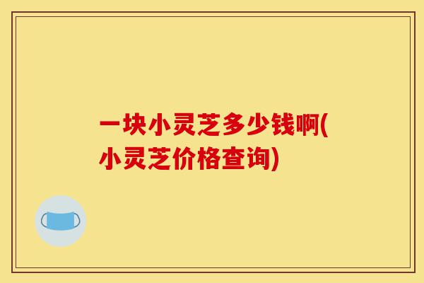 一块小灵芝多少钱啊(小灵芝价格查询)-第1张图片-灵芝之家