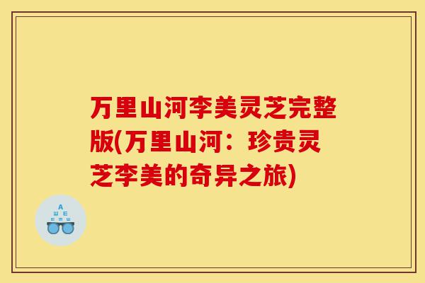 万里山河李美灵芝完整版(万里山河:珍贵灵芝李美的奇异之旅)-第1张图片-灵芝之家 万里山河李美灵芝完整版(万里山河:珍贵灵芝李美的奇异之旅)-第1张图片-灵芝之家