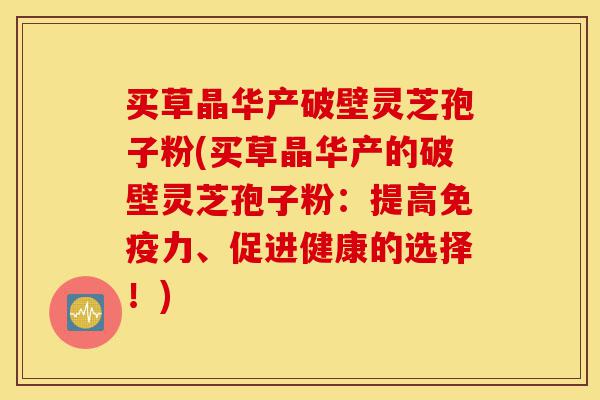 买草晶华产破壁灵芝孢子粉(买草晶华产的破壁灵芝孢子粉:提高免疫力、促进健康的选择!)-第1张图片-灵芝之家 买草晶华产破壁灵芝孢子粉(买草晶华产的破壁灵芝孢子粉:提高免疫力、促进健康的选择!)-第1张图片-灵芝之家
