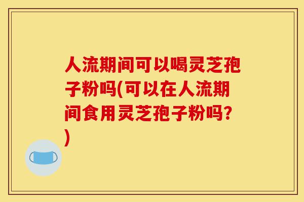人流期间可以喝灵芝孢子粉吗(可以在人流期间食用灵芝孢子粉吗？)-第1张图片-灵芝之家