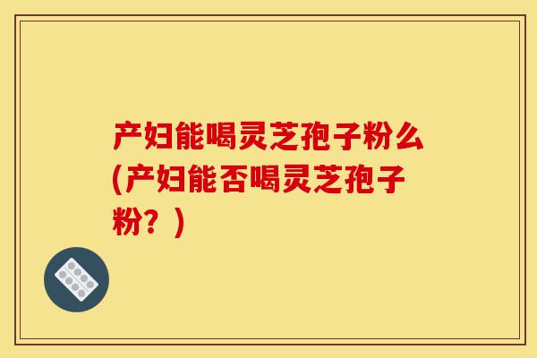 产妇能喝灵芝孢子粉么(产妇能否喝灵芝孢子粉？)-第1张图片-灵芝之家