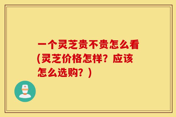 一个灵芝贵不贵怎么看(灵芝价格怎样?应该怎么选购?)-第1张图片-灵芝之家 一个灵芝贵不贵怎么看(灵芝价格怎样?应该怎么选购?)-第1张图片-灵芝之家