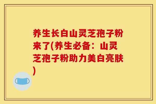 养生长白山灵芝孢子粉来了(养生必备：山灵芝孢子粉助力美白亮肤)-第1张图片-灵芝之家