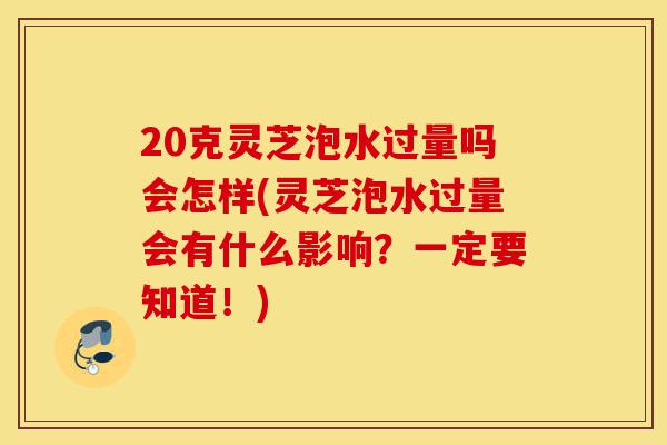 20克灵芝泡水过量吗会怎样(灵芝泡水过量会有什么影响？一定要知道！)-第1张图片-灵芝之家