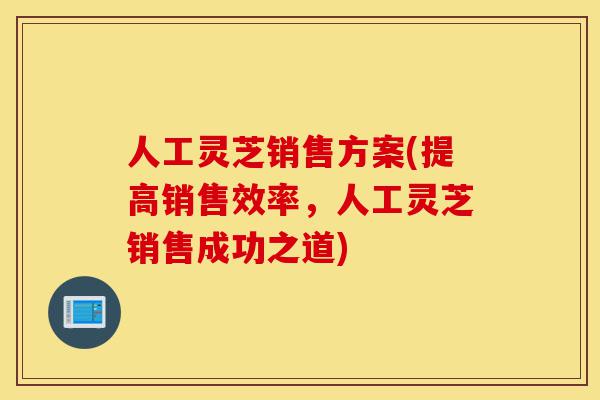 人工灵芝销售方案(提高销售效率,人工灵芝销售成功之道)-第1张图片-灵芝之家 人工灵芝销售方案(提高销售效率,人工灵芝销售成功之道)-第1张图片-灵芝之家