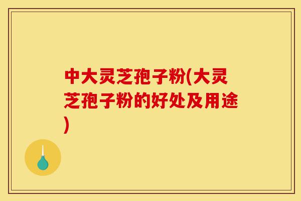 中大灵芝孢子粉(大灵芝孢子粉的好处及用途)-第1张图片-灵芝之家 中大灵芝孢子粉(大灵芝孢子粉的好处及用途)-第1张图片-灵芝之家