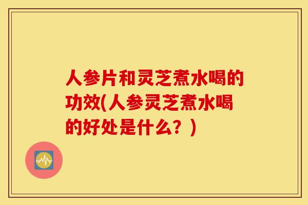 人参片和灵芝煮水喝的功效(人参灵芝煮水喝的好处是什么？)-第1张图片-灵芝之家