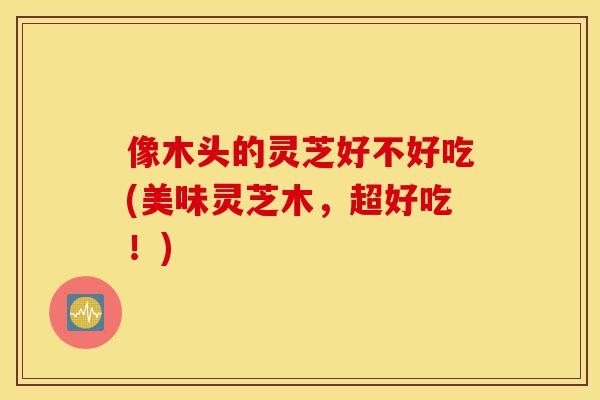 像木头的灵芝好不好吃(美味灵芝木,超好吃!)-第1张图片-灵芝之家 像木头的灵芝好不好吃(美味灵芝木,超好吃!)-第1张图片-灵芝之家