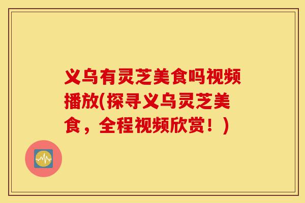 义乌有灵芝美食吗视频播放(探寻义乌灵芝美食，全程视频欣赏！)-第1张图片-灵芝之家