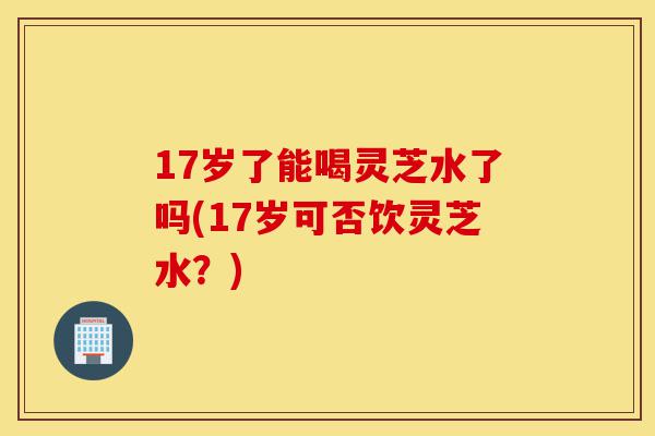 17岁了能喝灵芝水了吗(17岁可否饮灵芝水?)-第1张图片-灵芝之家 17岁了能喝灵芝水了吗(17岁可否饮灵芝水?)-第1张图片-灵芝之家
