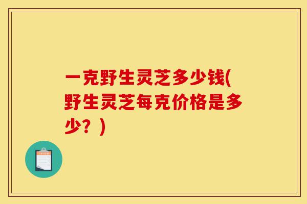 一克野生灵芝多少钱(野生灵芝每克价格是多少？)-第1张图片-灵芝之家