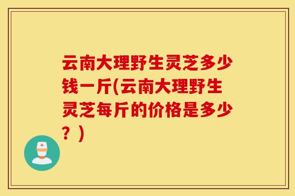 云南大理野生灵芝多少钱一斤(云南大理野生灵芝每斤的价格是多少？)-第1张图片-灵芝之家