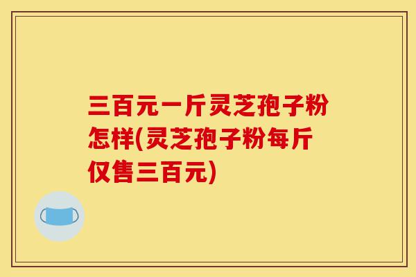 三百元一斤灵芝孢子粉怎样(灵芝孢子粉每斤仅售三百元)-第1张图片-灵芝之家 三百元一斤灵芝孢子粉怎样(灵芝孢子粉每斤仅售三百元)-第1张图片-灵芝之家