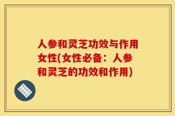 人参和灵芝功效与作用女性(女性必备：人参和灵芝的功效和作用)-第1张图片-灵芝之家