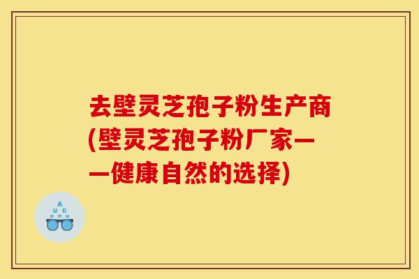 去壁灵芝孢子粉生产商(壁灵芝孢子粉厂家——健康自然的选择)-第1张图片-灵芝之家