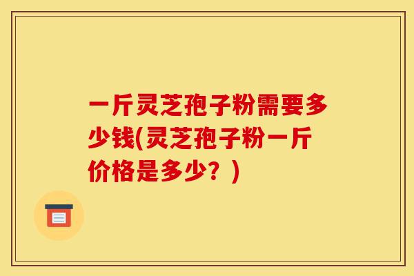 一斤灵芝孢子粉需要多少钱(灵芝孢子粉一斤价格是多少?)-第1张图片-灵芝之家 一斤灵芝孢子粉需要多少钱(灵芝孢子粉一斤价格是多少?)-第1张图片-灵芝之家