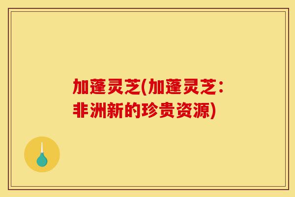 加蓬灵芝(加蓬灵芝:非洲新的珍贵资源)-第1张图片-灵芝之家 加蓬灵芝(加蓬灵芝:非洲新的珍贵资源)-第1张图片-灵芝之家