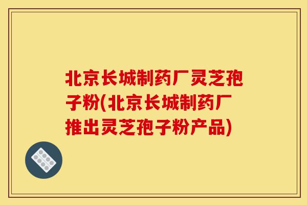 北京长城制药厂灵芝孢子粉(北京长城制药厂推出灵芝孢子粉产品)-第1张图片-灵芝之家 北京长城制药厂灵芝孢子粉(北京长城制药厂推出灵芝孢子粉产品)-第1张图片-灵芝之家