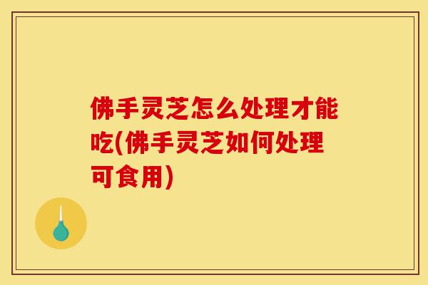 佛手灵芝怎么处理才能吃(佛手灵芝如何处理可食用)-第1张图片-灵芝之家