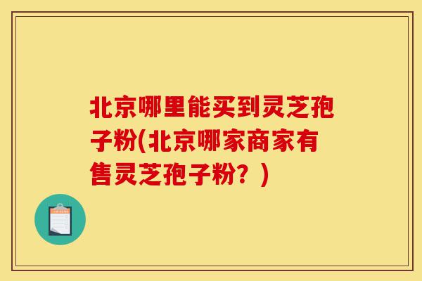 北京哪里能买到灵芝孢子粉(北京哪家商家有售灵芝孢子粉?)-第1张图片-灵芝之家 北京哪里能买到灵芝孢子粉(北京哪家商家有售灵芝孢子粉?)-第1张图片-灵芝之家